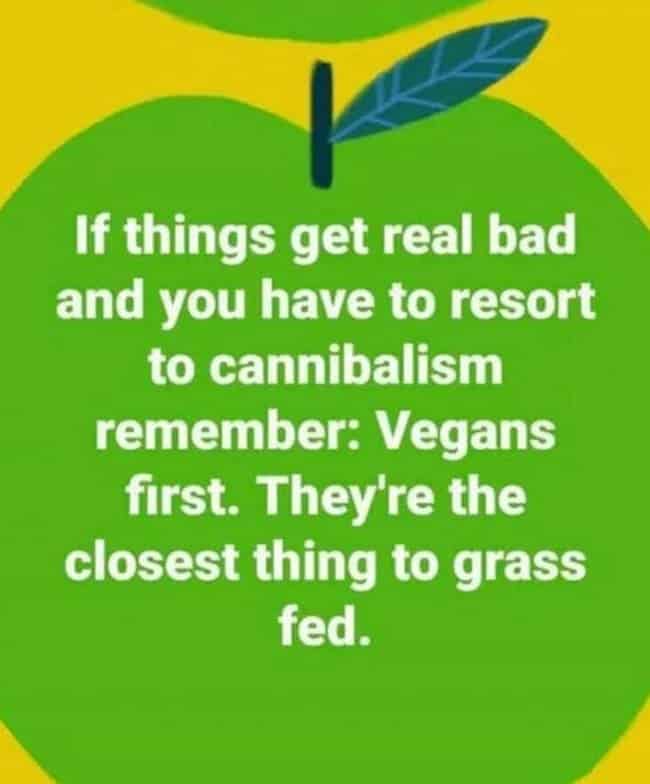 if things get real bad and you have to resort to cannibalism remember vegans first they're the closest thing to grass fed, vegan cannibalism meme, cannibalism meme, vegan grass fed meme, vegan grass fed picture, funny pictures, funniest pictures, funny pics, funny images, meme pictures, hilarious funny pictures, pictures memes, picture meme, funny meme pics, best funny pictures, best funny picture, funniest picture, meme picture, crazy funny photos, funny photos, funny picture, funny photo, funny meme, funny photo dump, hilarious picture, humorous picture