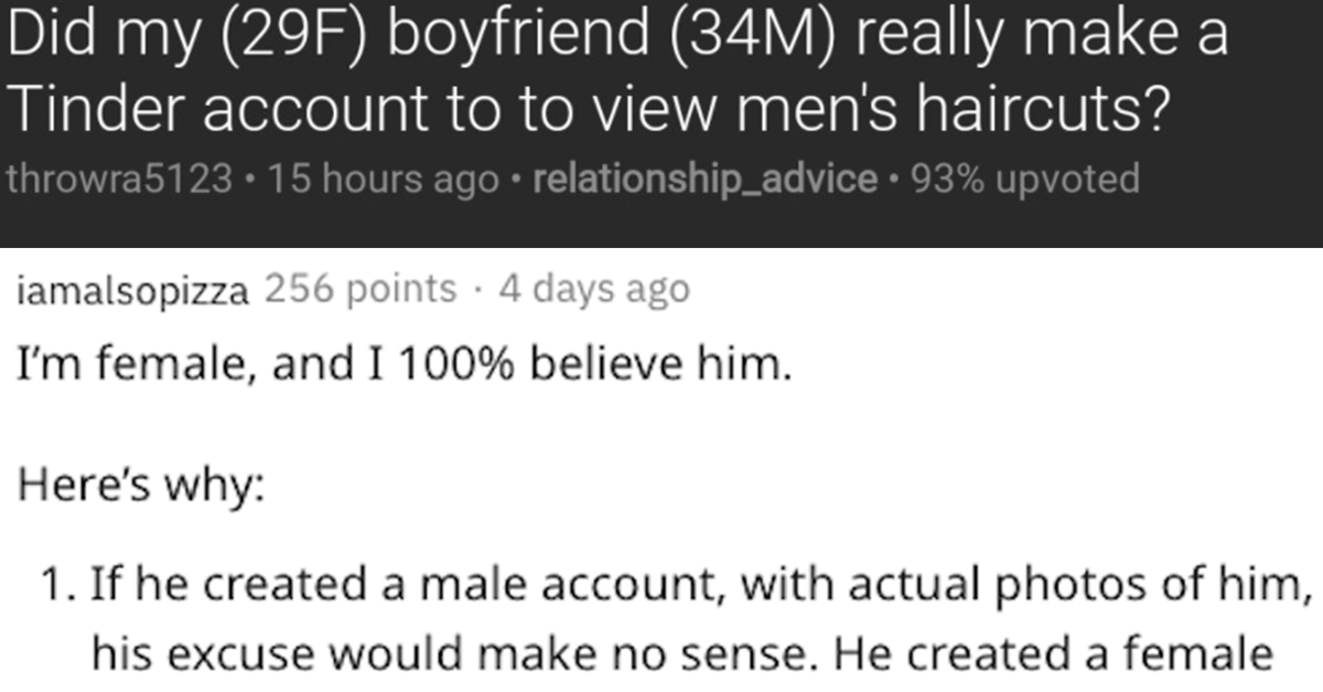 Did my (29F) boyfriend (34M) really make a Tinder account to to view men's haircuts?, my boyfriend says his tinder account is for haircuts, is my boyfriend using tinder for haircuts, is my boyfriend using tinder for haircuts?, boyfriend says he is using tinder for haircuts, boyfriend using tinder for haircuts, boyfriend tinder looking for haircut styles, my boyfriend says he is using tinder for haircut styles, using tinder for haircut styles, reddit tinder haircut styles, tinder to view mens haircuts, tinder to view men’s haircuts, on tinder to view mens haircuts, on tinder to view men’s haircuts, boyfriend on tender to view men’s haircuts, boyfriend on tinder to view mens haircuts