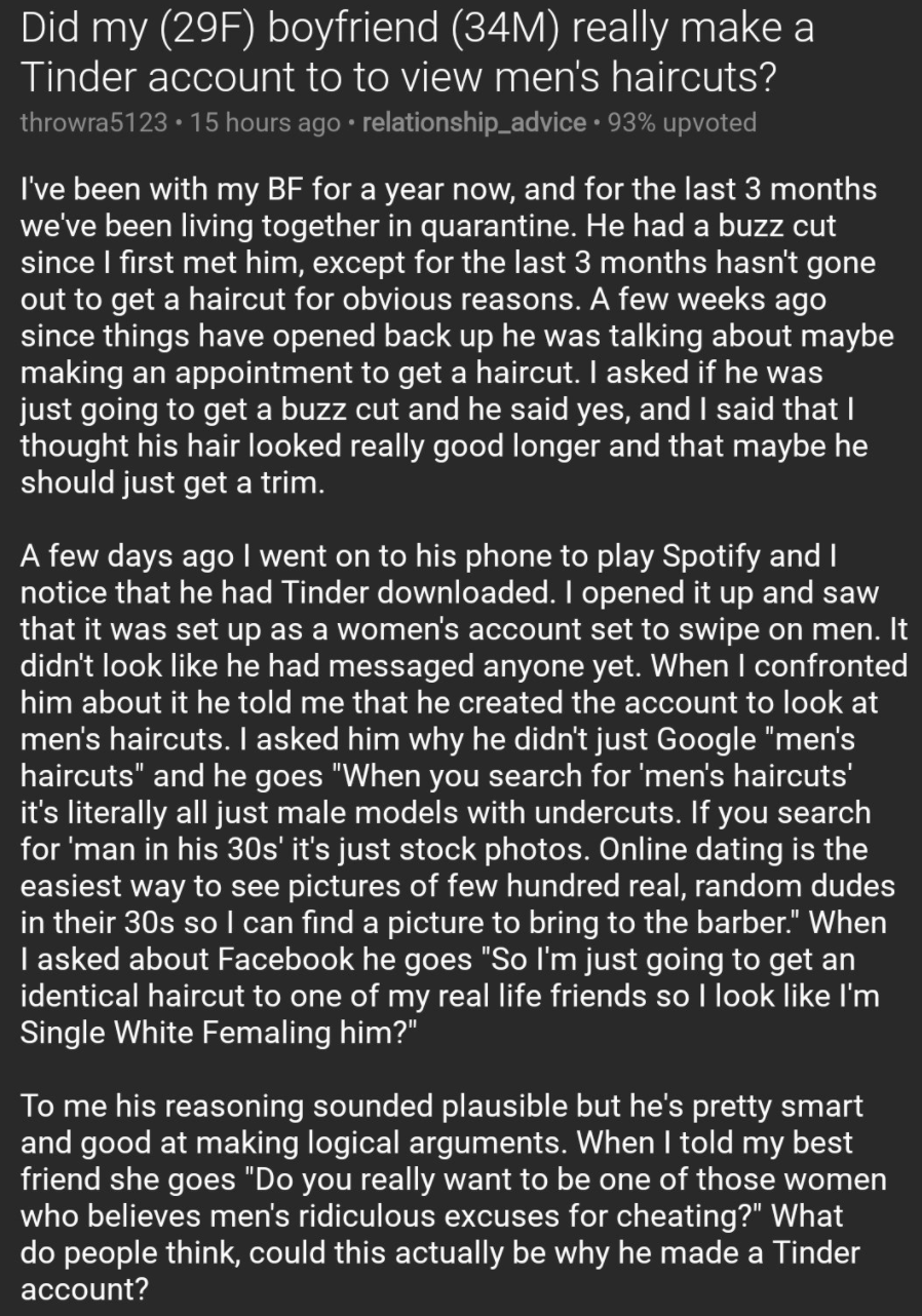 Did my (29F) boyfriend (34M) really make a Tinder account to to view men's haircuts?, my boyfriend says his tinder account is for haircuts, is my boyfriend using tinder for haircuts, is my boyfriend using tinder for haircuts?, boyfriend says he is using tinder for haircuts, boyfriend using tinder for haircuts, boyfriend tinder looking for haircut styles, my boyfriend says he is using tinder for haircut styles, using tinder for haircut styles, reddit tinder haircut styles, tinder to view mens haircuts, tinder to view men’s haircuts, on tinder to view mens haircuts, on tinder to view men’s haircuts, boyfriend on tender to view men’s haircuts, boyfriend on tinder to view mens haircuts