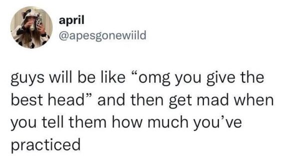 double standard for women - guys will be like "omg you give the best head" and then get mad when you tell them how much you've practiced