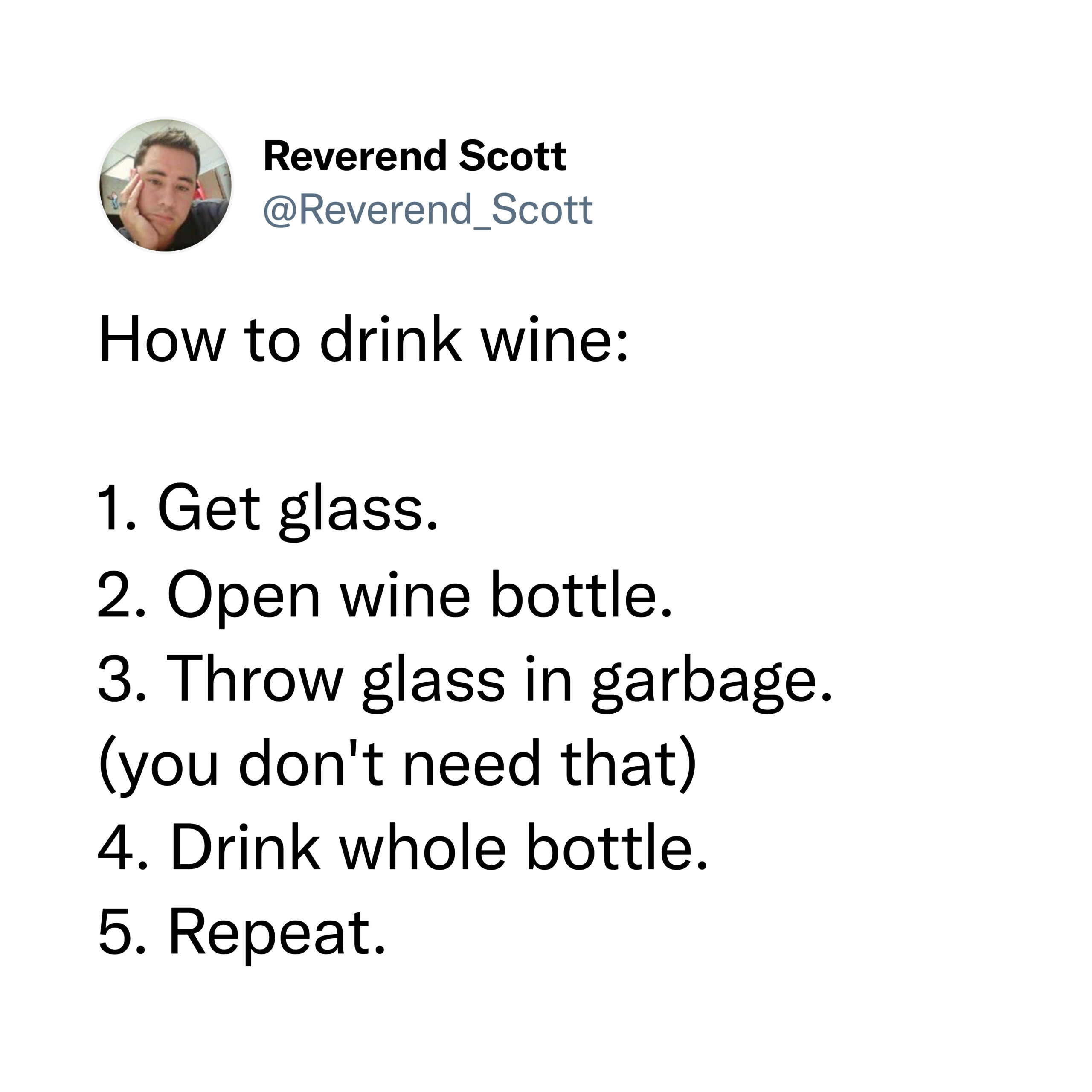 How to drink wine: 1. Get glass. 2. Open wine bottle. 3. Throw glass in garbage. (you don't need that) 4. Drink whole bottle. 5. Repeat.